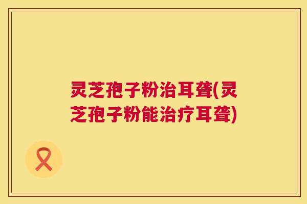 灵芝孢子粉耳聋(灵芝孢子粉能耳聋)
