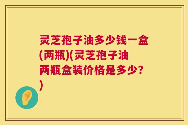 灵芝孢子油多少钱一盒(两瓶)(灵芝孢子油两瓶盒装价格是多少？)