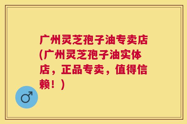 广州灵芝孢子油专卖店(广州灵芝孢子油实体店,正品专卖,值得信赖!) 广州灵芝孢子油专卖店(广州灵芝孢子油实体店,正品专卖,值得信赖!)