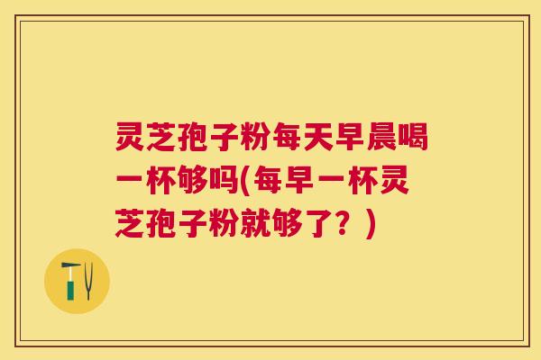 灵芝孢子粉每天早晨喝一杯够吗(每早一杯灵芝孢子粉就够了?) 灵芝孢子粉每天早晨喝一杯够吗(每早一杯灵芝孢子粉就够了?)