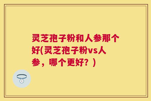 灵芝孢子粉和人参那个好(灵芝孢子粉vs人参，哪个更好？)