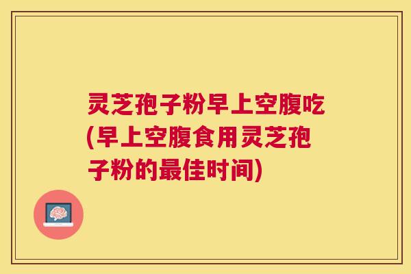 灵芝孢子粉早上空腹吃(早上空腹食用灵芝孢子粉的佳时间)
