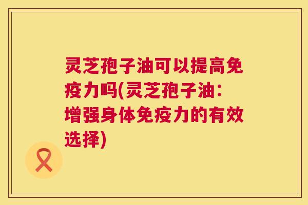 灵芝孢子油可以提高免疫力吗(灵芝孢子油：增强身体免疫力的有效选择)