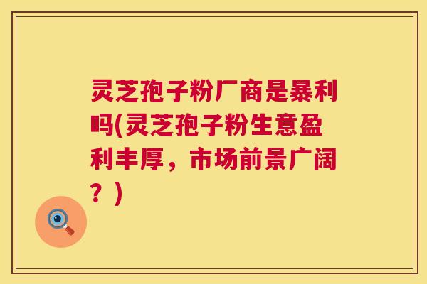 灵芝孢子粉厂商是暴利吗(灵芝孢子粉生意盈利丰厚,市场前景广阔?) 灵芝孢子粉厂商是暴利吗(灵芝孢子粉生意盈利丰厚,市场前景广阔?)