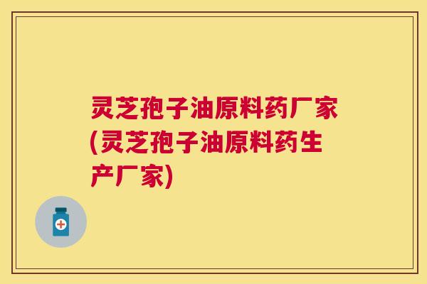 灵芝孢子油原料药厂家(灵芝孢子油原料药生产厂家)