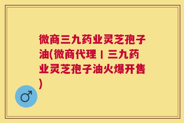 微商三九药业灵芝孢子油(微商代理丨三九药业灵芝孢子油火爆开售)