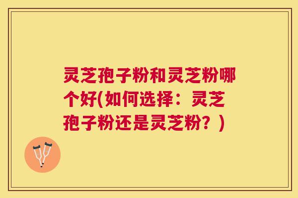 灵芝孢子粉和灵芝粉哪个好(如何选择：灵芝孢子粉还是灵芝粉？)