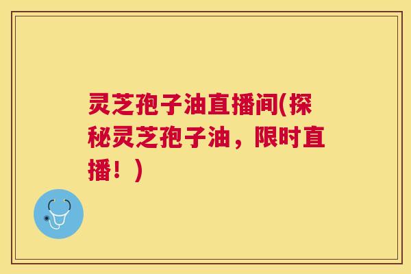 灵芝孢子油直播间(探秘灵芝孢子油，限时直播！)
