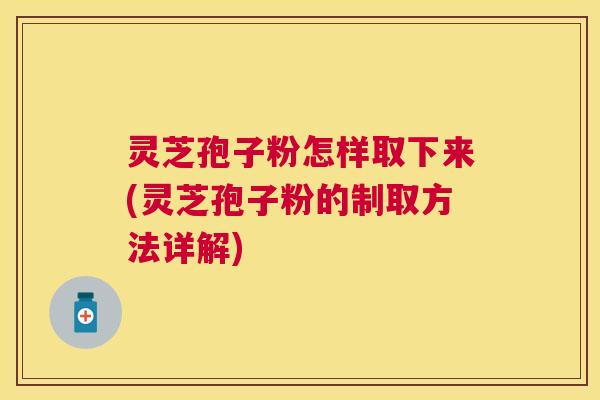 灵芝孢子粉怎样取下来(灵芝孢子粉的制取方法详解)