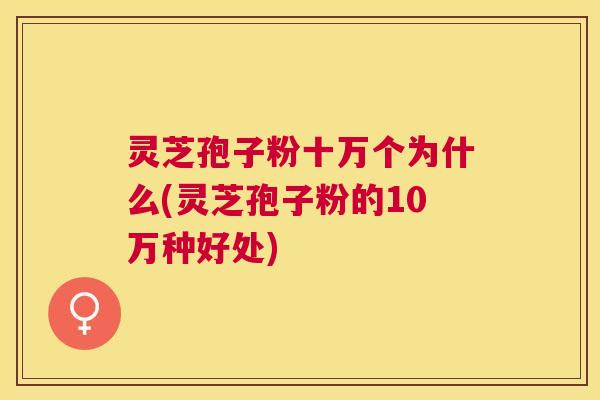 灵芝孢子粉十万个为什么(灵芝孢子粉的10万种好处)