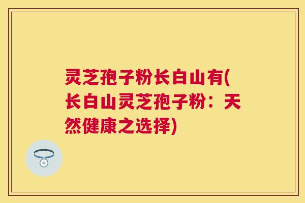 灵芝孢子粉长白山有(长白山灵芝孢子粉:天然健康之选择) 灵芝孢子粉长白山有(长白山灵芝孢子粉:天然健康之选择)