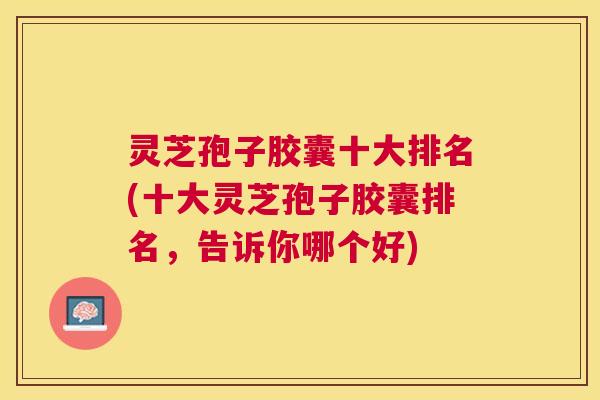 灵芝孢子胶囊十大排名(十大灵芝孢子胶囊排名,告诉你哪个好) 灵芝孢子胶囊十大排名(十大灵芝孢子胶囊排名,告诉你哪个好)