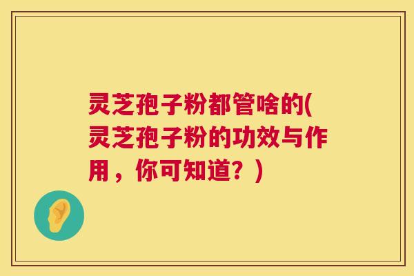 灵芝孢子粉都管啥的(灵芝孢子粉的功效与作用，你可知道？)