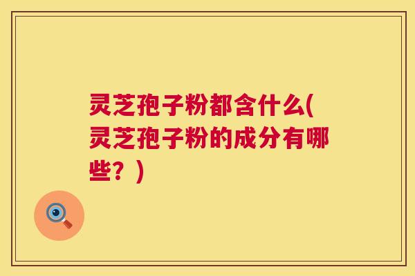 灵芝孢子粉都含什么(灵芝孢子粉的成分有哪些?) 灵芝孢子粉都含什么(灵芝孢子粉的成分有哪些?)