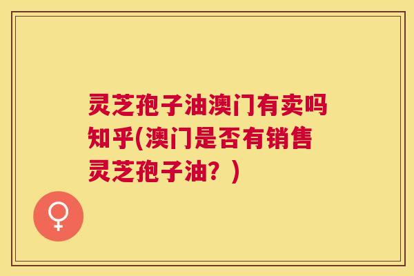 灵芝孢子油澳门有卖吗知乎(澳门是否有销售灵芝孢子油?) 灵芝孢子油澳门有卖吗知乎(澳门是否有销售灵芝孢子油?)