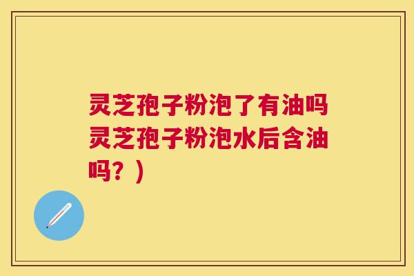 灵芝孢子粉泡了有油吗灵芝孢子粉泡水后含油吗？)