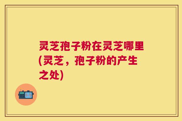 灵芝孢子粉在灵芝哪里(灵芝，孢子粉的产生之处)