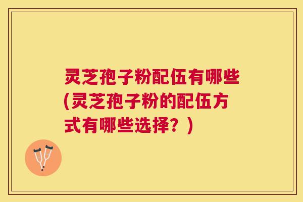 灵芝孢子粉配伍有哪些(灵芝孢子粉的配伍方式有哪些选择？)