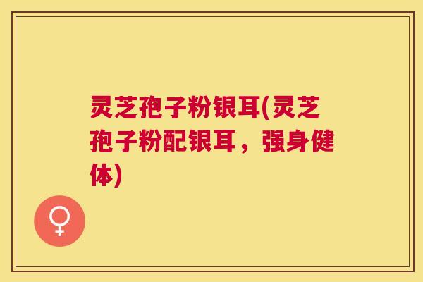 灵芝孢子粉银耳(灵芝孢子粉配银耳,强身健体) 灵芝孢子粉银耳(灵芝孢子粉配银耳,强身健体)