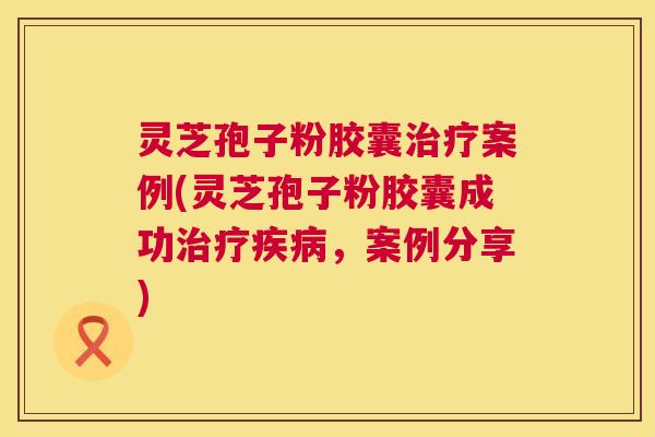 灵芝孢子粉胶囊案例(灵芝孢子粉胶囊成功,案例分享) 灵芝孢子粉胶囊案例(灵芝孢子粉胶囊成功,案例分享)