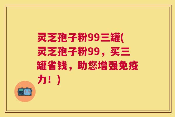 灵芝孢子粉99三罐(灵芝孢子粉99,买三罐省钱,助您增强免疫力!) 灵芝孢子粉99三罐(灵芝孢子粉99,买三罐省钱,助您增强免疫力!)
