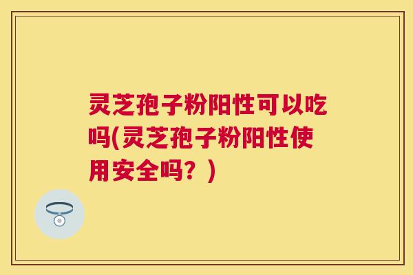 灵芝孢子粉阳性可以吃吗(灵芝孢子粉阳性使用安全吗?) 灵芝孢子粉阳性可以吃吗(灵芝孢子粉阳性使用安全吗?)