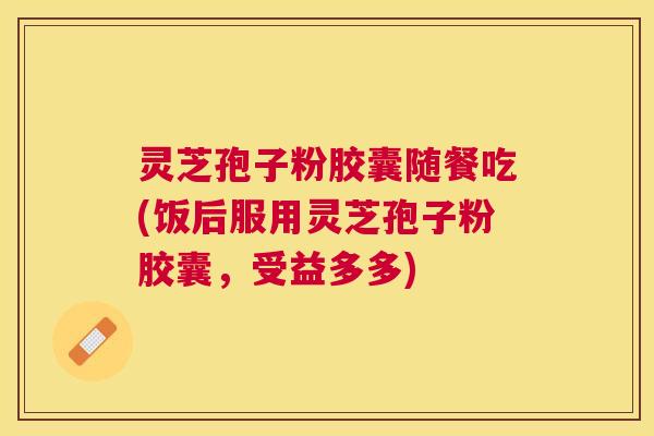 灵芝孢子粉胶囊随餐吃(饭后服用灵芝孢子粉胶囊，受益多多)