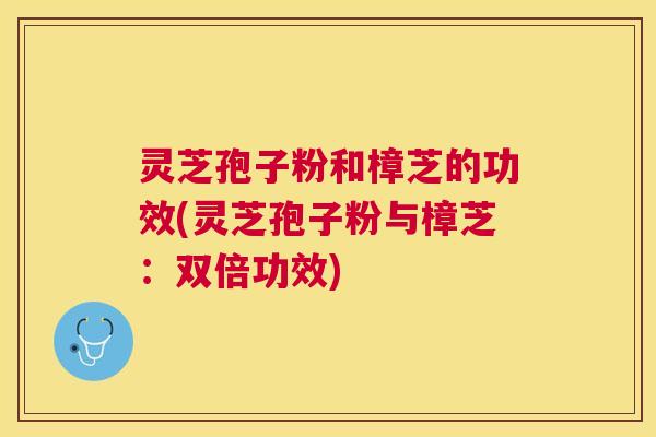 灵芝孢子粉和樟芝的功效(灵芝孢子粉与樟芝：双倍功效)
