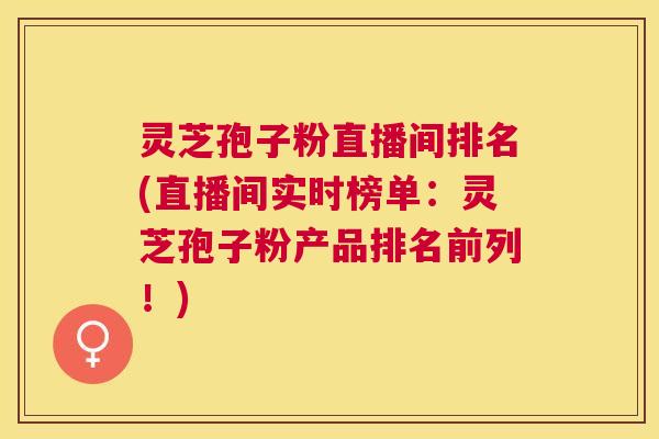 灵芝孢子粉直播间排名(直播间实时榜单:灵芝孢子粉产品排名前列!) 灵芝孢子粉直播间排名(直播间实时榜单:灵芝孢子粉产品排名前列!)