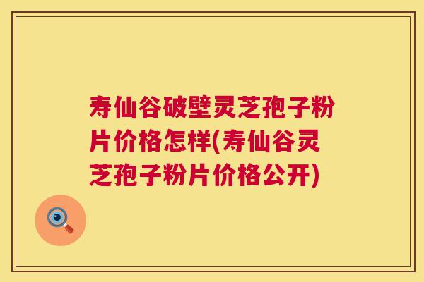 寿仙谷破壁灵芝孢子粉片价格怎样(寿仙谷灵芝孢子粉片价格公开)