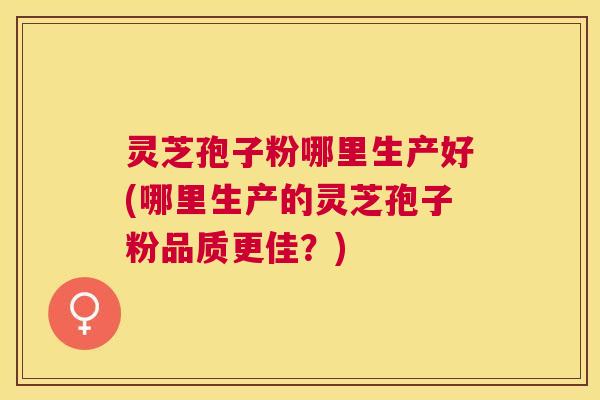 灵芝孢子粉哪里生产好(哪里生产的灵芝孢子粉品质更佳?) 灵芝孢子粉哪里生产好(哪里生产的灵芝孢子粉品质更佳?)