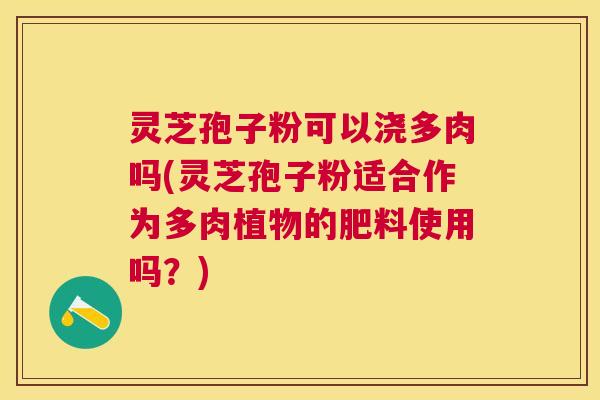 灵芝孢子粉可以浇多肉吗(灵芝孢子粉适合作为多肉植物的肥料使用吗？)