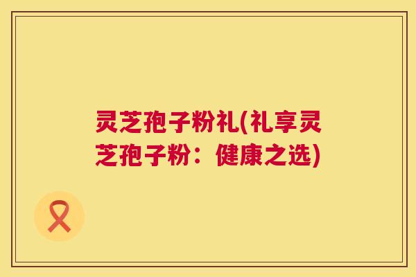 灵芝孢子粉礼(礼享灵芝孢子粉:健康之选) 灵芝孢子粉礼(礼享灵芝孢子粉:健康之选)
