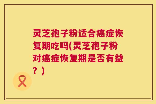灵芝孢子粉适合症恢复期吃吗(灵芝孢子粉对症恢复期是否有益?) 灵芝孢子粉适合症恢复期吃吗(灵芝孢子粉对症恢复期是否有益?)