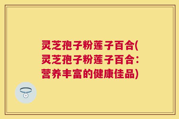 灵芝孢子粉莲子百合(灵芝孢子粉莲子百合:营养丰富的健康佳品) 灵芝孢子粉莲子百合(灵芝孢子粉莲子百合:营养丰富的健康佳品)