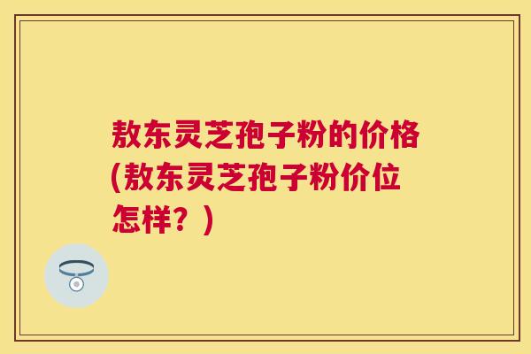 敖东灵芝孢子粉的价格(敖东灵芝孢子粉价位怎样?) 敖东灵芝孢子粉的价格(敖东灵芝孢子粉价位怎样?)