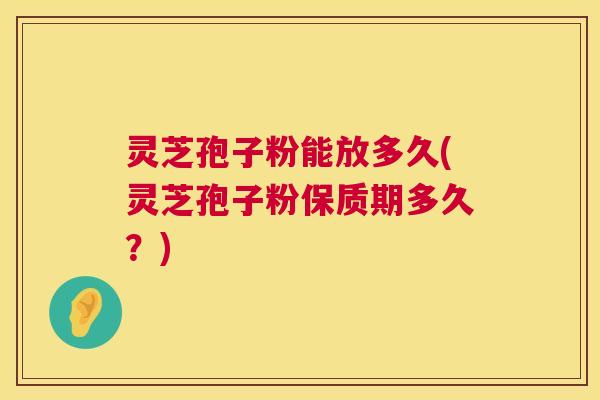 灵芝孢子粉能放多久(灵芝孢子粉保质期多久？)