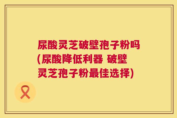 尿酸灵芝破壁孢子粉吗(尿酸降低利器 破壁灵芝孢子粉佳选择)