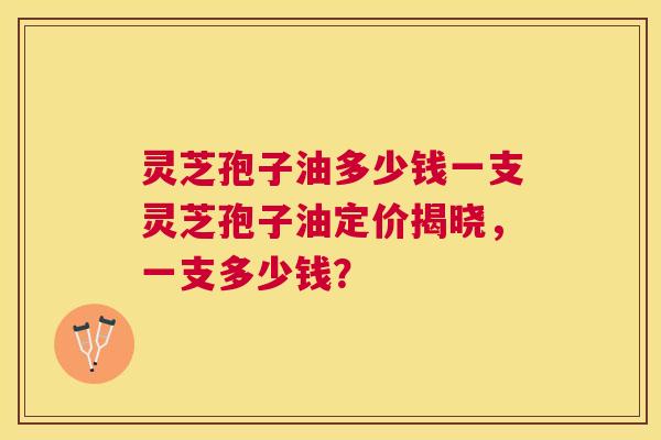 灵芝孢子油多少钱一支灵芝孢子油定价揭晓,一支多少钱? 灵芝孢子油多少钱一支灵芝孢子油定价揭晓,一支多少钱?
