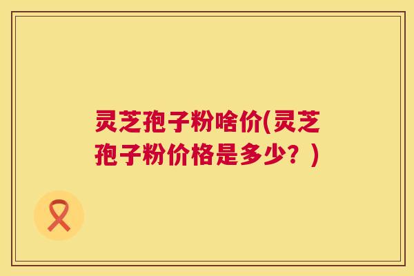 灵芝孢子粉啥价(灵芝孢子粉价格是多少?) 灵芝孢子粉啥价(灵芝孢子粉价格是多少?)