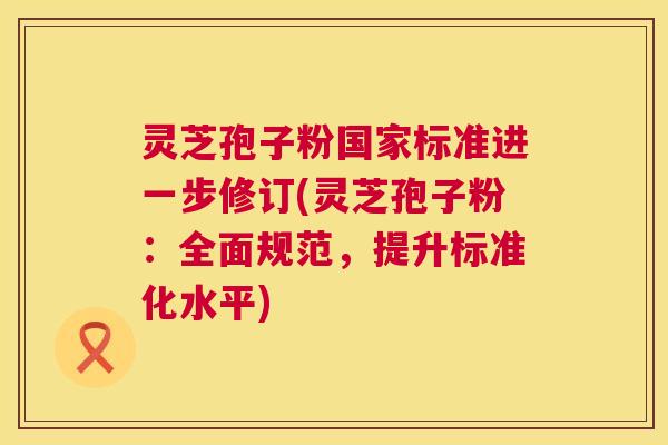灵芝孢子粉国家标准进一步修订(灵芝孢子粉:全面规范,提升标准化水平) 灵芝孢子粉国家标准进一步修订(灵芝孢子粉:全面规范,提升标准化水平)
