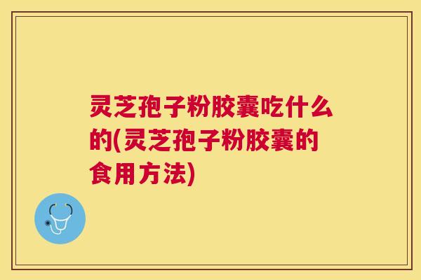 灵芝孢子粉胶囊吃什么的(灵芝孢子粉胶囊的食用方法)