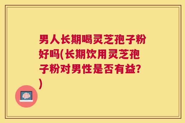 男人长期喝灵芝孢子粉好吗(长期饮用灵芝孢子粉对男性是否有益？)