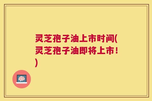 灵芝孢子油上市时间(灵芝孢子油即将上市！)