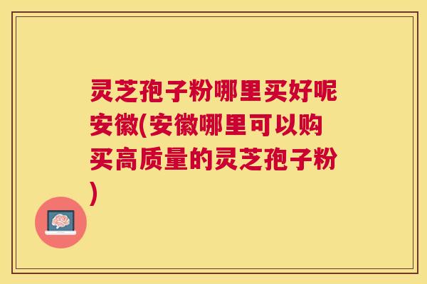 灵芝孢子粉哪里买好呢安徽(安徽哪里可以购买高质量的灵芝孢子粉)