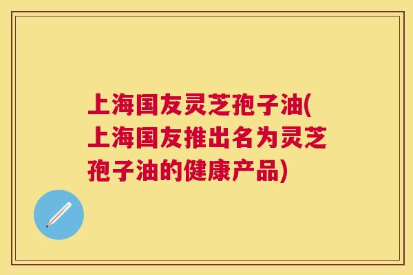 上海国友灵芝孢子油(上海国友推出名为灵芝孢子油的健康产品) 上海国友灵芝孢子油(上海国友推出名为灵芝孢子油的健康产品)