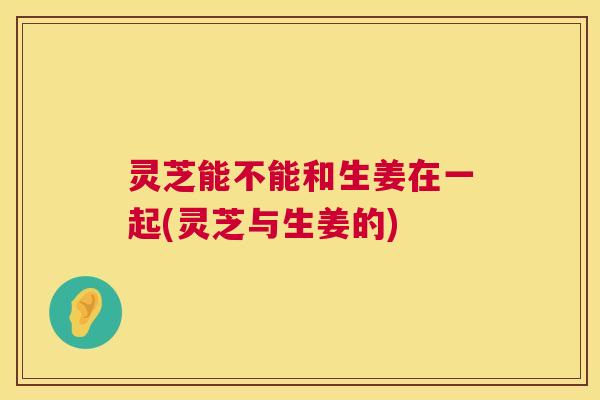 灵芝能不能和生姜在一起(灵芝与生姜的) 灵芝能不能和生姜在一起(灵芝与生姜的)