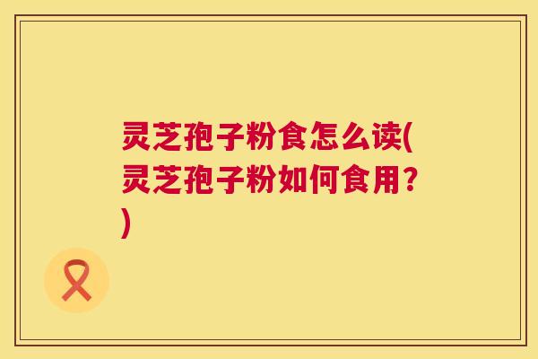 灵芝孢子粉食怎么读(灵芝孢子粉如何食用？)