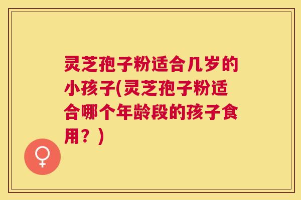 灵芝孢子粉适合几岁的小孩子(灵芝孢子粉适合哪个年龄段的孩子食用?) 灵芝孢子粉适合几岁的小孩子(灵芝孢子粉适合哪个年龄段的孩子食用?)