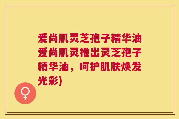 爱尚肌灵芝孢子精华油爱尚肌灵推出灵芝孢子精华油,呵护焕发光彩) 爱尚肌灵芝孢子精华油爱尚肌灵推出灵芝孢子精华油,呵护焕发光彩)